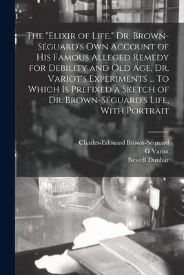 The "elixir of Life." Dr. Brown-Sguard's own Account of his Famous Alleged Remedy for Debility and old age, Dr. Variot's Experiments ... To Which is Prefixed a Sketch of Dr. Brown-Sguard's Life, With Portrait - Brown-Squard, Charles-Edouard, and Dunbar, Newell, and Variot, G