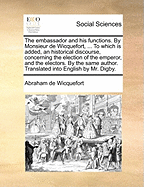 The Embassador and His Functions. by Monsieur de Wicquefort, ... to Which Is Added, an Historical Discourse, Concerning the Election of the Emperor, and the Electors. by the Same Author. Translated Into English by Mr. Digby
