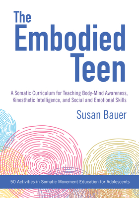 The Embodied Teen: A Somatic Curriculum for Teaching Body-Mind Awareness, Kinesthetic Intelligence, and Social and Emotional Skills--50 Activities in Somatic Movement Education - Bauer, Susan