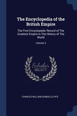 The Encyclopedia of the British Empire: The First Encyclopedic Record of The Greatest Empire in The History of The World; Volume 3 - Domville-Fife, Charles William