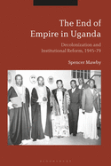 The End of Empire in Uganda: Decolonization and Institutional Conflict, 1945-79