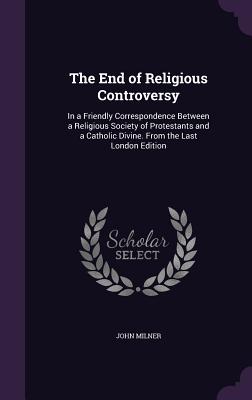 The End of Religious Controversy: In a Friendly Correspondence Between a Religious Society of Protestants and a Catholic Divine. From the Last London Edition - Milner, John, Professor