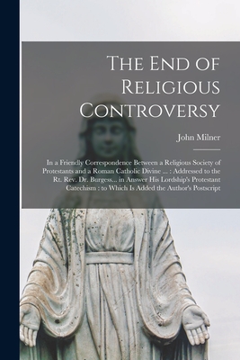 The End of Religious Controversy: in a Friendly Correspondence Between a Religious Society of Protestants and a Roman Catholic Divine ...: Addressed to the Rt. Rev. Dr. Burgess... in Answer His Lordship's Protestant Catechism: to Which is Added The... - Milner, John 1752-1826