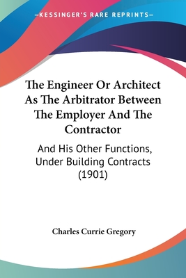 The Engineer Or Architect As The Arbitrator Between The Employer And The Contractor: And His Other Functions, Under Building Contracts (1901) - Gregory, Charles Currie