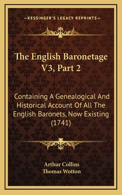 The English Baronetage V3, Part 2: Containing a Genealogical and Historical Account of All the English Baronets, Now Existing (1741) - Collins, Arthur, and Wotton, Thomas