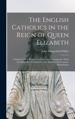 The English Catholics in the Reign of Queen Elizabeth: a Study of Their Politics, Civil Life, and Government: From the Fall of the Old Church to the Advent of the Counter-Reformation - Pollen, John Hungerford 1858-1925