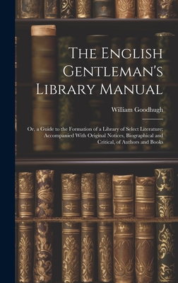 The English Gentleman's Library Manual: Or, a Guide to the Formation of a Library of Select Literature; Accompanied With Original Notices, Biographical and Critical, of Authors and Books - Goodhugh, William