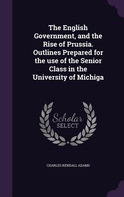 The English Government, and the Rise of Prussia. Outlines Prepared for the use of the Senior Class in the University of Michiga - Adams, Charles Kendall