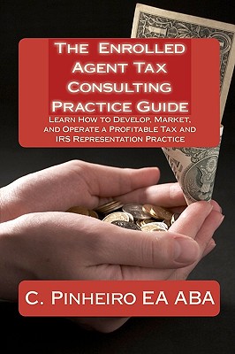 The Enrolled Agent Tax Consulting Practice Guide: Learn How to Develop, Market, and Operate a Profitable Tax and IRS Representation Practice - Delfau Ea Ma, Kristin (Contributions by), and Pinheiro Ea Aba, C