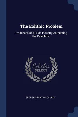 The Eolithic Problem: Evidences of a Rude Industry Antedating the Paleolithic - MacCurdy, George Grant