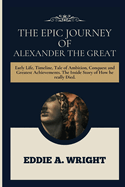 The Epic Journey Of Alexander The Great: Early Life, Timeline, Tale of Ambition, Conquest and Greatest Achievements. The Inside Story of How he really Died.