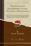 The Epistles of Jacob Behmen Aliter, Teutonicus Philosophus: Very Useful and Necessary for Those That Read His Writings, and Are Very Full of Excellent and Plaine Instructions How to Attaine to the Life of Christ (Classic Reprint)