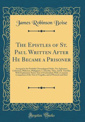 The Epistles of St. Paul Written After He Became a Prisoner: Arranged in the Probable Chronological Order, Viz; Ephesians, Colossians, Philemon, Philippians, I. Timothy, Titus, and II. Timothy; With Explanatory Notes; Text of Tischendorf, with a Constant - Boise, James Robinson
