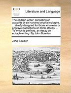 The Epitaph-Writer; Consisting of Upwards of Six Hundred Original Epitaphs, ... Chiefly Designed for Those Who Write or Engrave Inscriptions on Tomb-Stones. ... to Which Is Prefixed, an Essay on Epitaph-Writing. by John Bowden