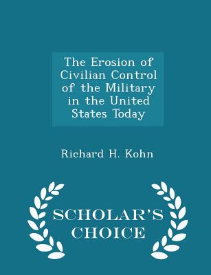 The Erosion of Civilian Control of the Military in the United States Today - Scholar's Choice Edition - Kohn, Richard H, Dr.