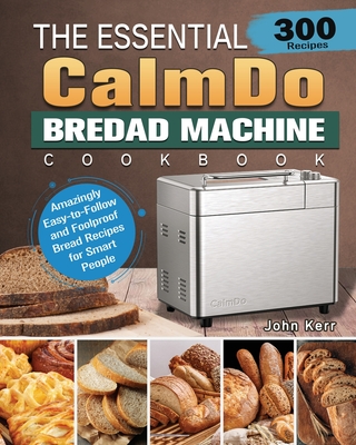 The Essential CalmDo Bread Machine Cookbook: 300 Amazingly Easy-to-Follow and Foolproof Bread Recipes for Smart People - Kerr, John