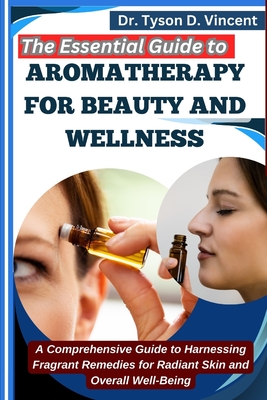 The Essential Guide to Aromatherapy for Beauty and Wellness: A Comprehensive Guide to Harnessing Fragrant Remedies for Radiant Skin and Overall Well-Being - D Vincent, Tyson, Dr.
