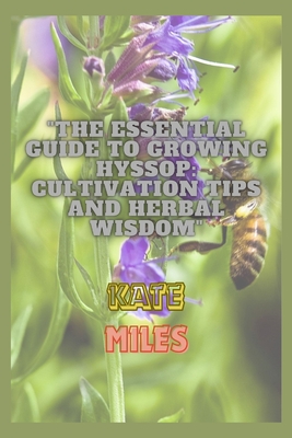 The Essential Guide to Growing Hyssop: Cultivation Tips and Herbal Wisdom: Unlock the Secrets of Hyssop: A Comprehensive Handbook for Thriving Gardens and Natural Remedies - Miles, Kate