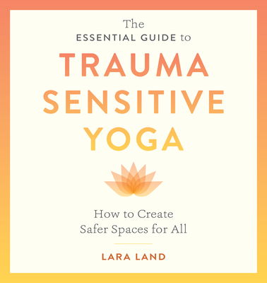 The Essential Guide to Trauma Sensitive Yoga: How to Create Safer Spaces for All - Land, Lara, and Johnson, Michelle Cassandra (Foreword by)