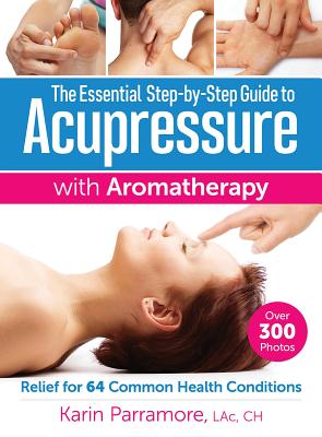 The Essential Step-by-Step Guide to Acupressure with Aromatherapy: Relief for 64 Common Health Conditions - Parramore, Karin