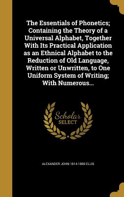 The Essentials of Phonetics; Containing the Theory of a Universal Alphabet, Together With Its Practical Application as an Ethnical Alphabet to the Reduction of Old Language, Written or Unwritten, to One Uniform System of Writing; With Numerous... - Ellis, Alexander John 1814-1890