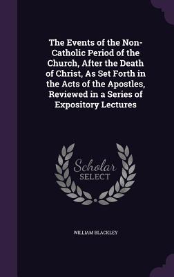 The Events of the Non-Catholic Period of the Church, After the Death of Christ, As Set Forth in the Acts of the Apostles, Reviewed in a Series of Expository Lectures - Blackley, William