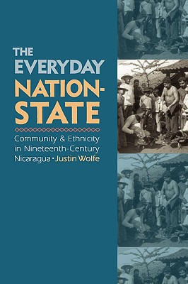 The Everyday Nation-State: Community and Ethnicity in Nineteenth-Century Nicaragua - Wolfe, Justin