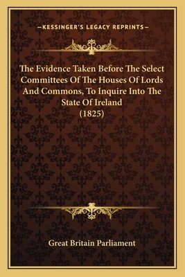 The Evidence Taken Before the Select Committees of the Houses of Lords and Commons, to Inquire Into the State of Ireland (1825) - Great Britain Parliament