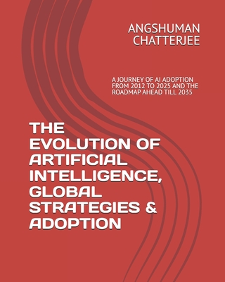 The Evolution of Artificial Intelligence, Global Strategies & Adoption: A Journey of AI Adoption from 2012 Onwards Till 2025 and the Roadmap Ahead Till 2035 - Chatterjee, Angshuman