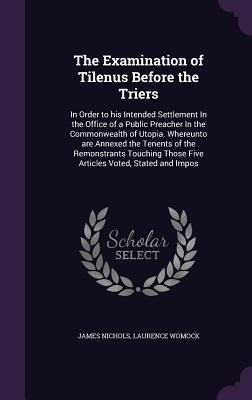 The Examination of Tilenus Before the Triers: In Order to his Intended Settlement In the Office of a Public Preacher In the Commonwealth of Utopia. Whereunto are Annexed the Tenents of the Remonstrants Touching Those Five Articles Voted, Stated and Impos - Nichols, James, PhD, and Womock, Laurence