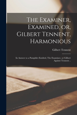 The Examiner, Examined, or, Gilbert Tennent, Harmonious: in Answer to a Pamphlet Entitled, The Examiner, or Gilbert Against Tennent .. - Tennent, Gilbert 1703-1764