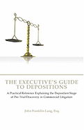 The Executives Guide to Depositions: A Practical Reference Explaining the Deposition Stage of Pre-Trial Discovery in Commercial Litigation