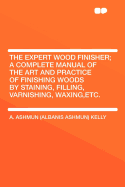 The Expert Wood Finisher; A Complete Manual of the Art and Practice of Finishing Woods by Staining, Filling, Varnishing, Waxing, Etc