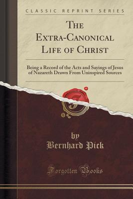 The Extra-Canonical Life of Christ: Being a Record of the Acts and Sayings of Jesus of Nazareth Drawn from Uninspired Sources (Classic Reprint) - Pick, Bernhard