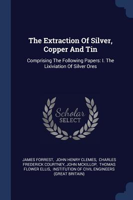The Extraction Of Silver, Copper And Tin: Comprising The Following Papers: I. The Lixiviation Of Silver Ores - Forrest, James, and John Henry Clemes (Creator), and Charles Frederick Courtney (Creator)