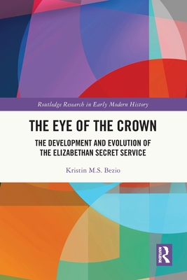 The Eye of the Crown: The Development and Evolution of the Elizabethan Secret Service - Bezio, Kristin M S