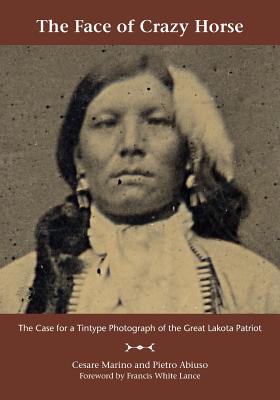 The Face of Crazy Horse: The Case for a Tintype Photograph of the Great Lakota Patriot - Marino, Cesare, Ph.D., and Abiuso, Pietro, and Lance, Francis White (Foreword by)