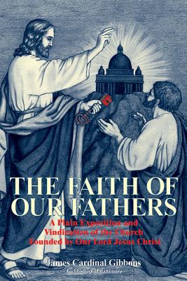 The Faith of Our Fathers: A Plain Exposition and Vindication of the Church Founded by Our Lord Jesus Christ - Gibbons, James Cardinal
