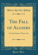 The Fall of Algiers: A Grand Opera in Three Acts (Classic Reprint)