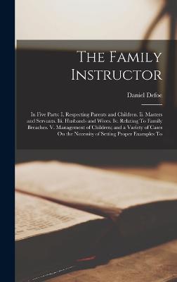 The Family Instructor: In Five Parts: I. Respecting Parents and Children. Ii. Masters and Servants. Iii. Husbands and Wives. Iv. Relating To Family Breaches. V. Management of Children; and a Variety of Cases On the Necessity of Setting Proper Examples To - Defoe, Daniel