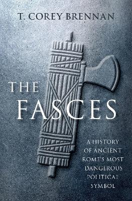 The Fasces: A History of Ancient Rome's Most Dangerous Political Symbol - Brennan, T. Corey