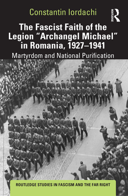 The Fascist Faith of the Legion Archangel Michael in Romania, 1927-1941: Martyrdom and National Purification - Iordachi, Constantin