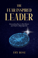 The Fear-Inspired Leader: Dismantling Fear to Heal Hearts and Inspire a Beautiful Life