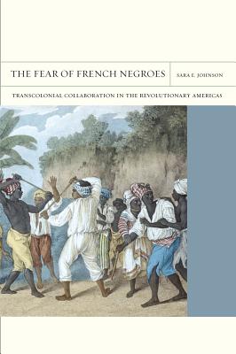 The Fear of French Negroes: Transcolonial Collaboration in the Revolutionary Americas Volume 12 - Johnson, Sara E