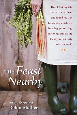 The Feast Nearby: How I Lost My Job, Buried a Marriage, and Found My Way by Keeping Chickens, Foraging, Preserving, Bartering, and Eating Locally (All on $40 a Week) - Mather, Robin