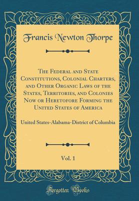 The Federal and State Constitutions, Colonial Charters, and Other Organic Laws of the States, Territories, and Colonies Now or Heretofore Forming the United States of America, Vol. 1: United States-Alabama-District of Columbia (Classic Reprint) - Thorpe, Francis Newton