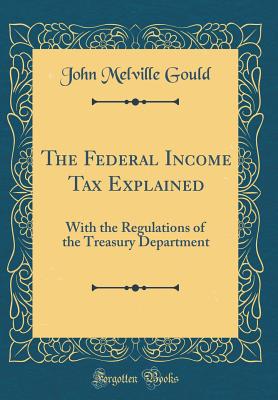 The Federal Income Tax Explained: With the Regulations of the Treasury Department (Classic Reprint) - Gould, John Melville