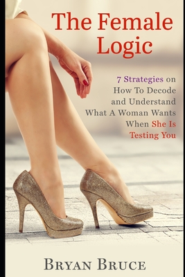 The Female Logic: 7 Strategies on How To Decode and Understand What A Woman Wants When She Is Testing You - Bruce, Bryan