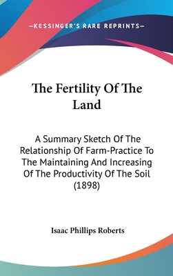 The Fertility Of The Land: A Summary Sketch Of The Relationship Of Farm-Practice To The Maintaining And Increasing Of The Productivity Of The Soil (1898) - Roberts, Isaac Phillips