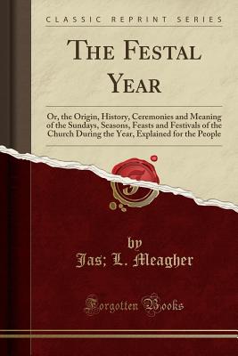 The Festal Year: Or, the Origin, History, Ceremonies and Meaning of the Sundays, Seasons, Feasts and Festivals of the Church During the Year, Explained for the People (Classic Reprint) - Meagher, Jas L